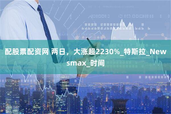 配股票配资网 两日，大涨超2230%_特斯拉_Newsmax_时间