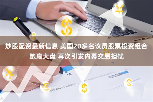 炒股配资最新信息 美国20多名议员股票投资组合跑赢大盘 再次引发内幕交易担忧