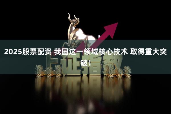 2025股票配资 我国这一领域核心技术 取得重大突破！