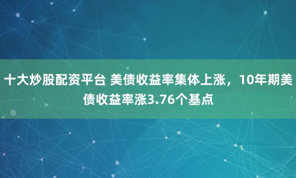 十大炒股配资平台 美债收益率集体上涨，10年期美债收益率涨3.76个基点