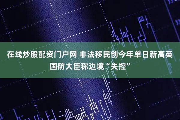 在线炒股配资门户网 非法移民创今年单日新高英国防大臣称边境“失控”