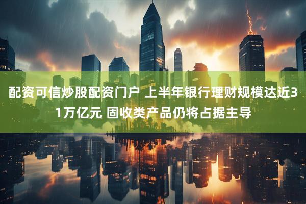 配资可信炒股配资门户 上半年银行理财规模达近31万亿元 固收类产品仍将占据主导