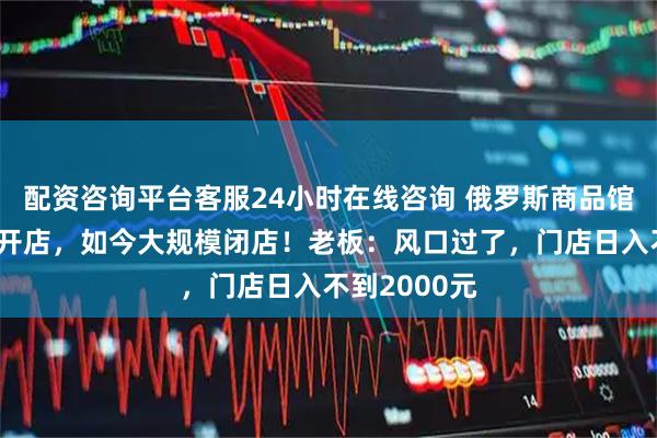 配资咨询平台客服24小时在线咨询 俄罗斯商品馆去年底遍地开店，如今大规模闭店！老板：风口过了，门店日入不到2000元
