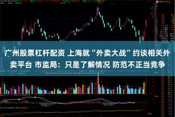 广州股票杠杆配资 上海就“外卖大战”约谈相关外卖平台 市监局：只是了解情况 防范不正当竞争