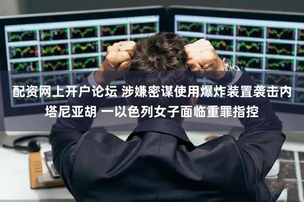配资网上开户论坛 涉嫌密谋使用爆炸装置袭击内塔尼亚胡 一以色列女子面临重罪指控