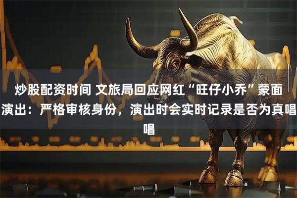 炒股配资时间 文旅局回应网红“旺仔小乔”蒙面演出：严格审核身份，演出时会实时记录是否为真唱