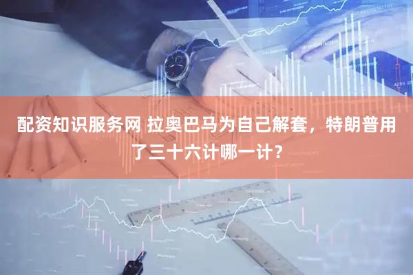 配资知识服务网 拉奥巴马为自己解套，特朗普用了三十六计哪一计？