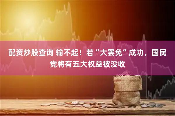 配资炒股查询 输不起！若“大罢免”成功，国民党将有五大权益被没收