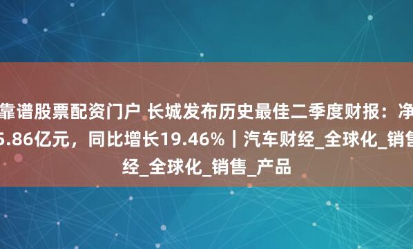 靠谱股票配资门户 长城发布历史最佳二季度财报：净利润45.86亿元，同比增长19.46%｜汽车财经_全球化_销售_产品
