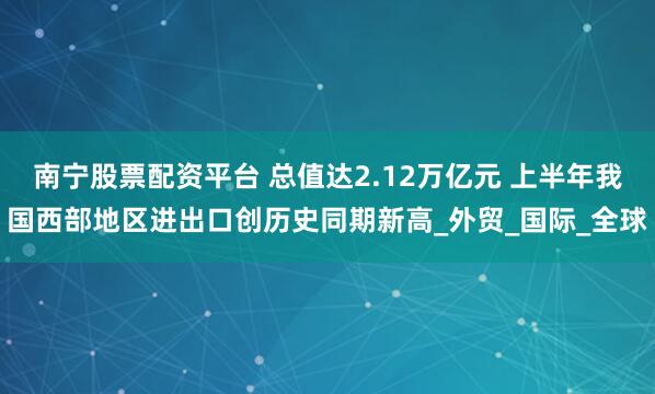 南宁股票配资平台 总值达2.12万亿元 上半年我国西部地区进出口创历史同期新高_外贸_国际_全球