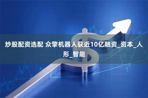 炒股配资选配 众擎机器人获近10亿融资_资本_人形_智能