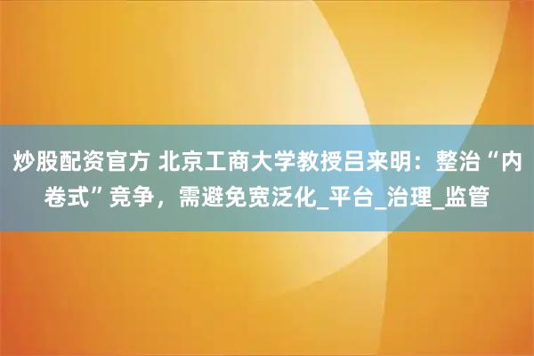 炒股配资官方 北京工商大学教授吕来明：整治“内卷式”竞争，需避免宽泛化_平台_治理_监管