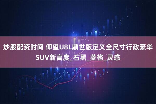 炒股配资时间 仰望U8L鼎世版定义全尺寸行政豪华SUV新高度_石黑_菱格_灵感