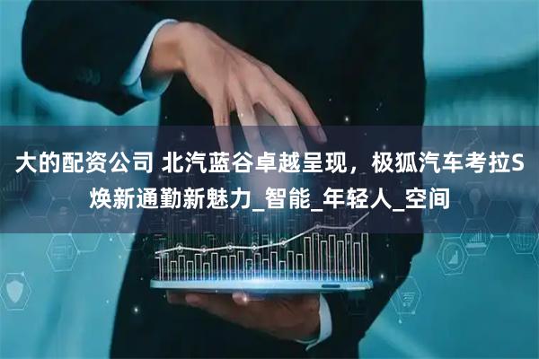 大的配资公司 北汽蓝谷卓越呈现，极狐汽车考拉S焕新通勤新魅力_智能_年轻人_空间