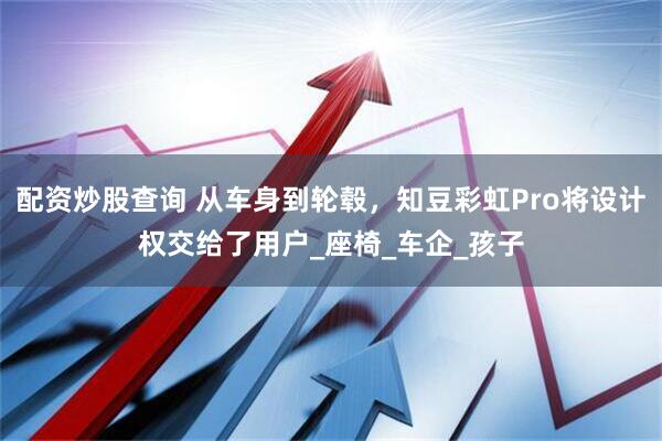配资炒股查询 从车身到轮毂，知豆彩虹Pro将设计权交给了用户_座椅_车企_孩子