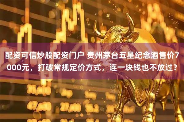 配资可信炒股配资门户 贵州茅台五星纪念酒售价7000元，打破常规定价方式，连一块钱也不放过？