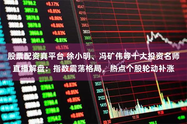 股票配资真平台 徐小明、冯矿伟等十大投资名师直播解盘：指数震荡格局，热点个股轮动补涨