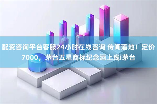 配资咨询平台客服24小时在线咨询 传闻落地！定价7000，茅台五星商标纪念酒上线i茅台