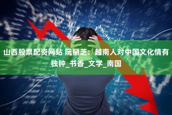 山西股票配资网站 阮丽芝：越南人对中国文化情有独钟_书香_文学_南国