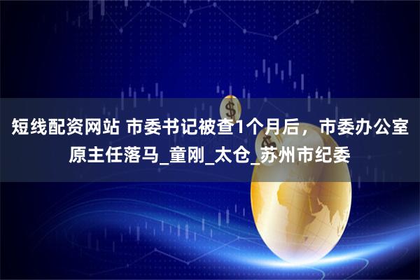 短线配资网站 市委书记被查1个月后，市委办公室原主任落马_童刚_太仓_苏州市纪委
