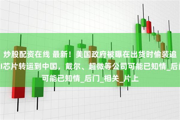 炒股配资在线 最新！美国政府被曝在出货时偷装追踪器，防止AI芯片转运到中国，戴尔、超微等公司可能已知情_后门_相关_片上