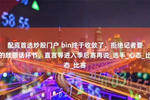 配资首选炒股门户 bin终于收敛了，拒绝记者要求的放狠话环节，直言等进入季后赛再说_选手_心态_比赛