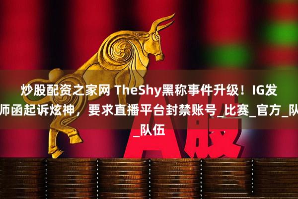 炒股配资之家网 TheShy黑称事件升级！IG发律师函起诉炫神，要求直播平台封禁账号_比赛_官方_队伍