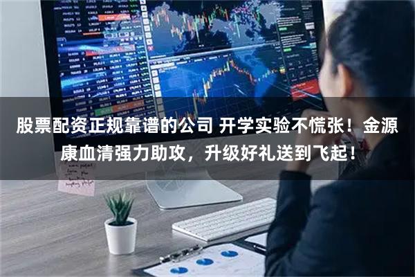 股票配资正规靠谱的公司 开学实验不慌张！金源康血清强力助攻，升级好礼送到飞起！