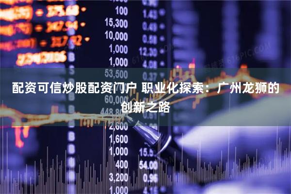 配资可信炒股配资门户 职业化探索：广州龙狮的创新之路