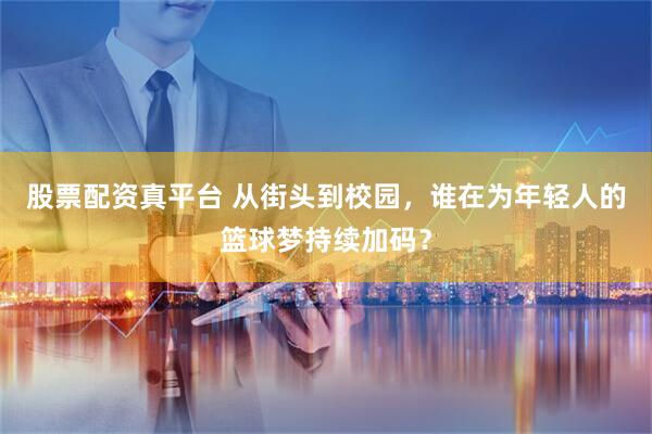 股票配资真平台 从街头到校园，谁在为年轻人的篮球梦持续加码？