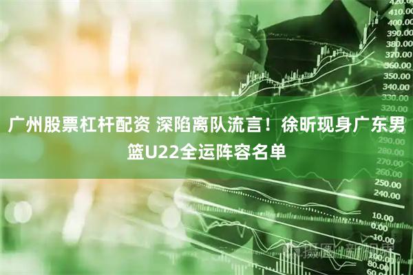 广州股票杠杆配资 深陷离队流言！徐昕现身广东男篮U22全运阵容名单