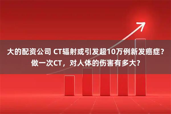 大的配资公司 CT辐射或引发超10万例新发癌症？做一次CT，对人体的伤害有多大？
