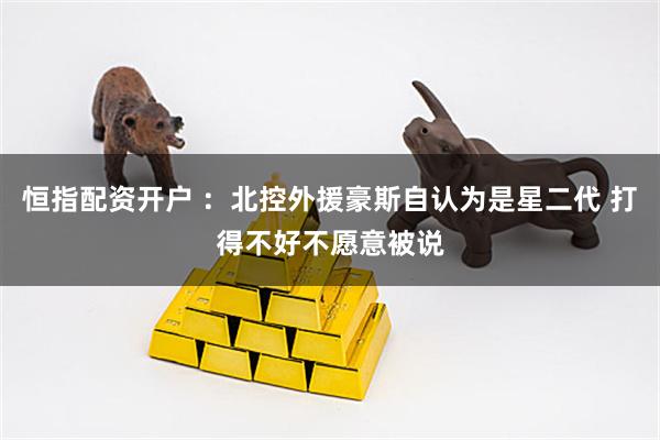 恒指配资开户 :北控外援豪斯自认为是星二代 打得不好不愿意被说