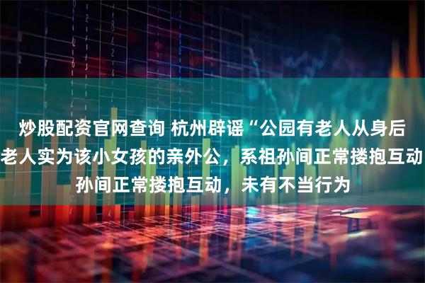 炒股配资官网查询 杭州辟谣“公园有老人从身后搂抱小女孩”：老人实为该小女孩的亲外公，系祖孙间正常搂抱互动，未有不当行为