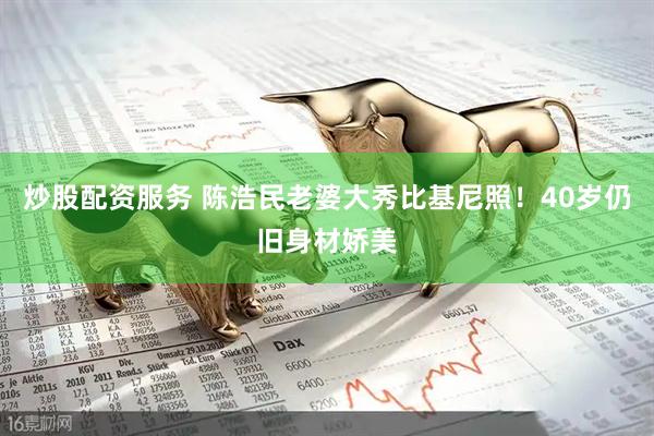 炒股配资服务 陈浩民老婆大秀比基尼照！40岁仍旧身材娇美