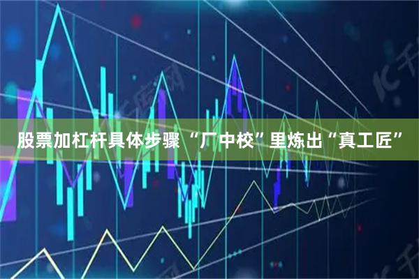 股票加杠杆具体步骤 “厂中校”里炼出“真工匠”