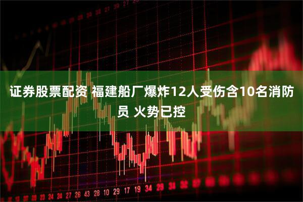 证券股票配资 福建船厂爆炸12人受伤含10名消防员 火势已控