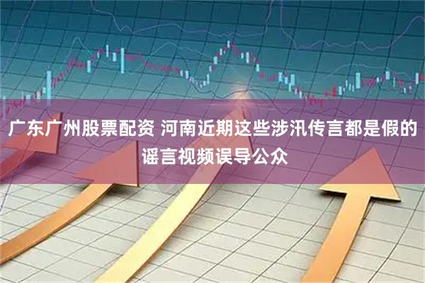 广东广州股票配资 河南近期这些涉汛传言都是假的 谣言视频误导公众