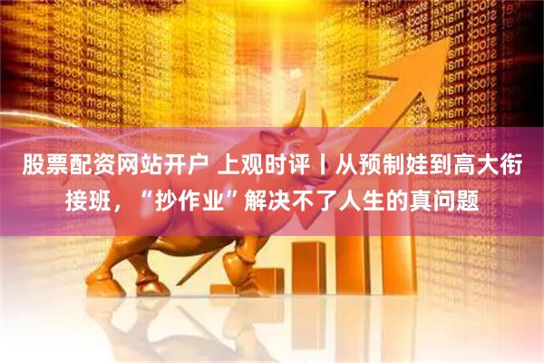 股票配资网站开户 上观时评丨从预制娃到高大衔接班，“抄作业”解决不了人生的真问题
